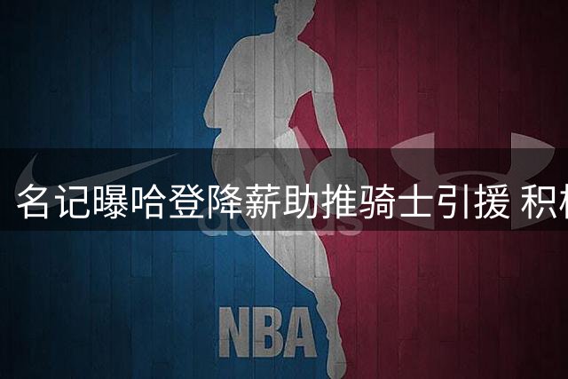 名记曝哈登降薪助推骑士引援 积极游说沃特森加盟