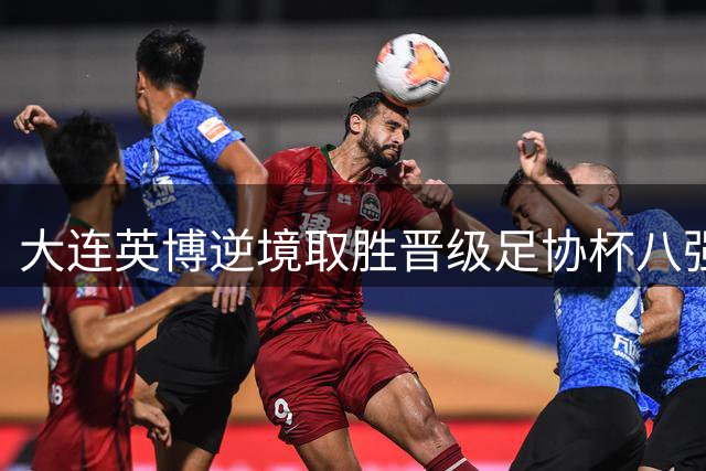 大连英博逆境取胜晋级足协杯八强 主帅盛赞队员拼搏精神