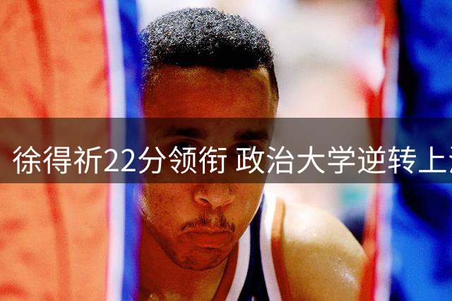 徐得祈22分领衔 政治大学逆转上海交大取AUBL首胜