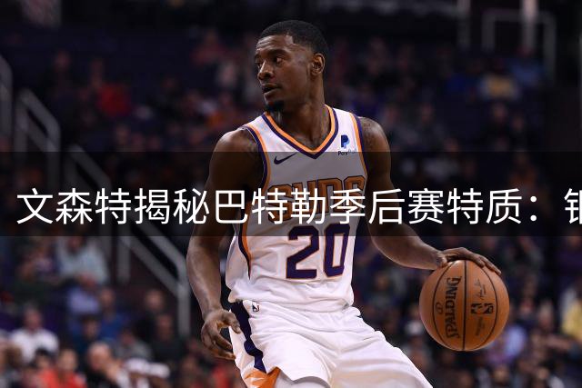 文森特揭秘巴特勒季后赛特质：钢铁意志塑造杀手本色