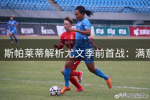 斯帕莱蒂解析尤文季前首战：满意球员表现 点名年轻球员成长关键
