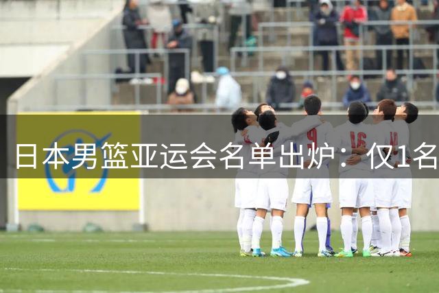 日本男篮亚运会名单出炉：仅1名30+老将领衔 00后新锐挑大梁