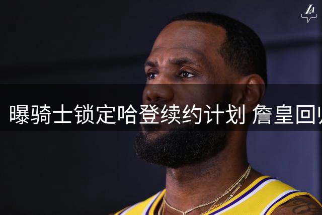 曝骑士锁定哈登续约计划 詹皇回归意愿因阵容停滞受挫