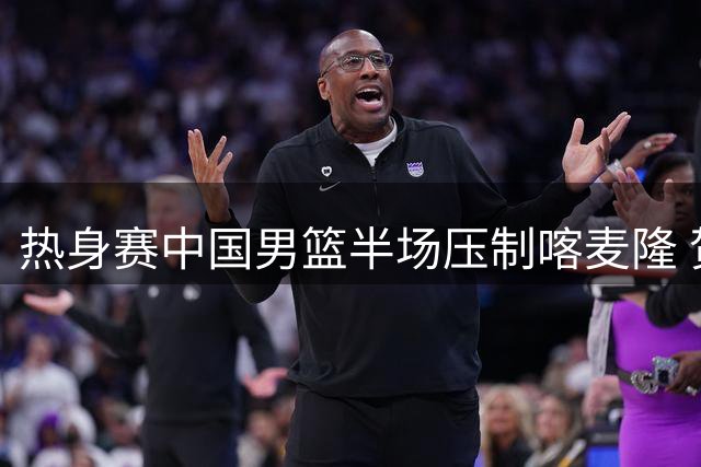 热身赛中国男篮半场压制喀麦隆 贺希宁全能表现闪耀全场