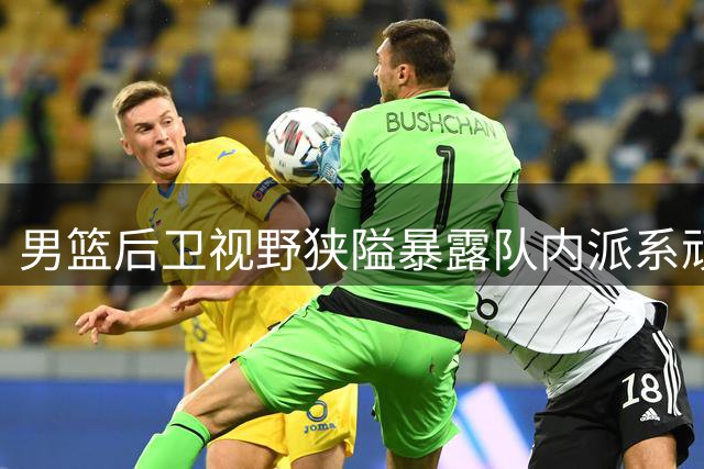 男篮后卫视野狭隘暴露队内派系顽疾