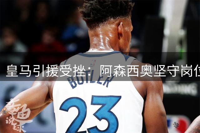 皇马引援受挫：阿森西奥坚守岗位影响转会计划