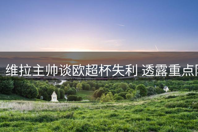 维拉主帅谈欧超杯失利 透露重点防守克瓦拉茨赫利亚策略