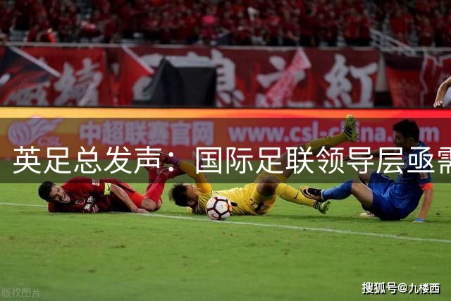 英足总发声：国际足联领导层亟需全面改革