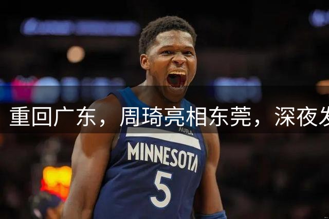重回广东，周琦亮相东莞，深夜发声，新岗位曝光，杜锋高兴