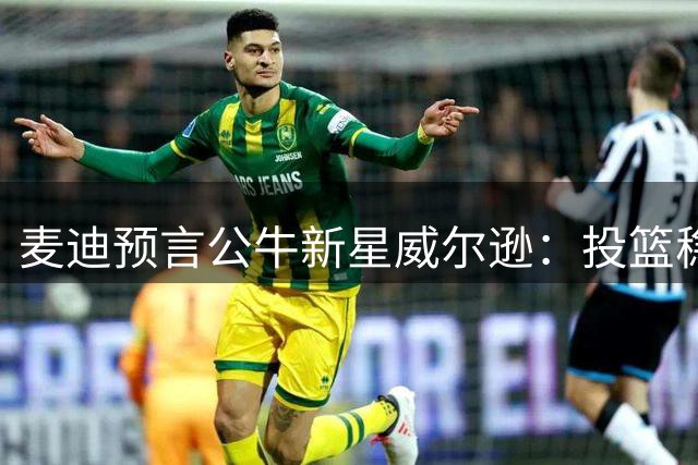 麦迪预言公牛新星威尔逊：投篮稳定性将决定其巨星潜质
