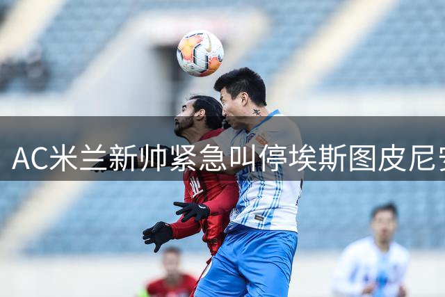 AC米兰新帅紧急叫停埃斯图皮尼安转会 季前赛将成关键考核