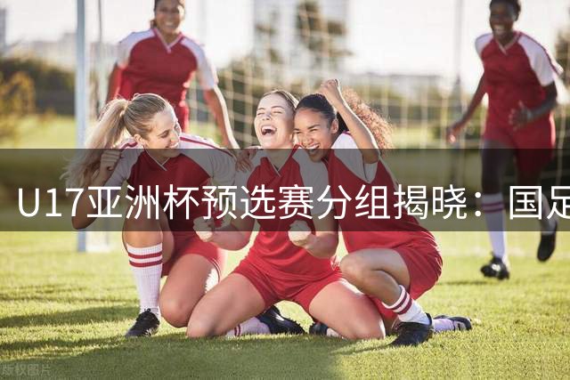 U17亚洲杯预选赛分组揭晓：国足免赛晋级，多支强队面临挑战